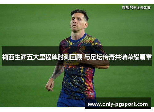 梅西生涯五大里程碑时刻回顾 与足坛传奇共谱荣耀篇章