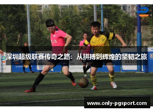 深圳超级联赛传奇之路：从拼搏到辉煌的坚韧之旅