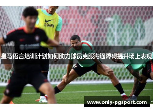 皇马语言培训计划如何助力球员克服沟通障碍提升场上表现