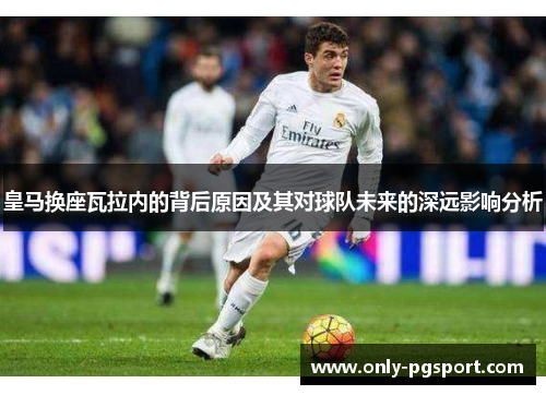 皇马换座瓦拉内的背后原因及其对球队未来的深远影响分析 皇马换座瓦拉内的背后原因及其对球队未来的深远影响分析