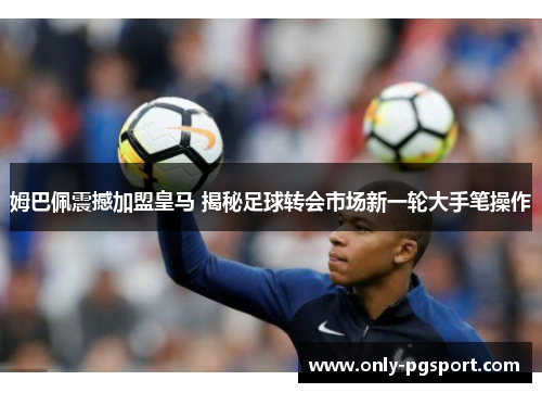 姆巴佩震撼加盟皇马 揭秘足球转会市场新一轮大手笔操作