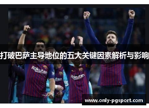 打破巴萨主导地位的五大关键因素解析与影响