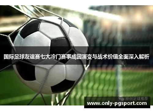 国际足球友谊赛七大冷门赛事成因演变与战术价值全面深入解析 国际足球友谊赛七大冷门赛事成因演变与战术价值全面深入解析