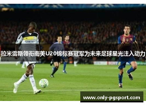 拉米雷斯领衔南美U20锦标赛冠军为未来足球星光注入动力 拉米雷斯领衔南美U20锦标赛冠军为未来足球星光注入动力