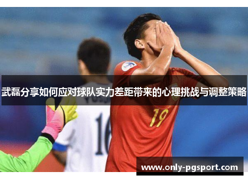 武磊分享如何应对球队实力差距带来的心理挑战与调整策略